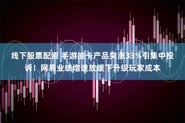 线下股票配资 手游抽卡产品突涨33%引集中投诉！网易业绩增速放缓下升级玩家成本