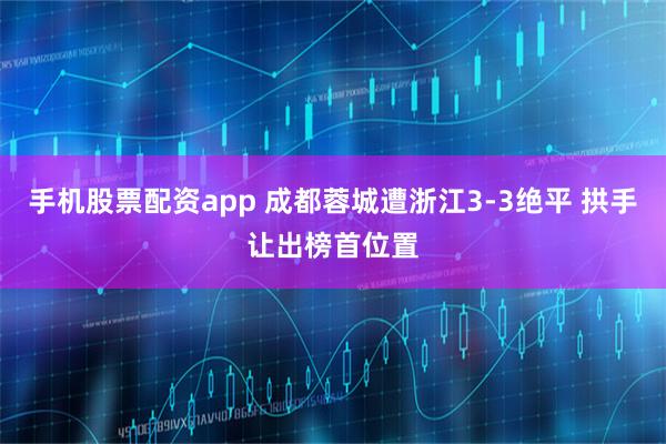 手机股票配资app 成都蓉城遭浙江3-3绝平 拱手让出榜首位置