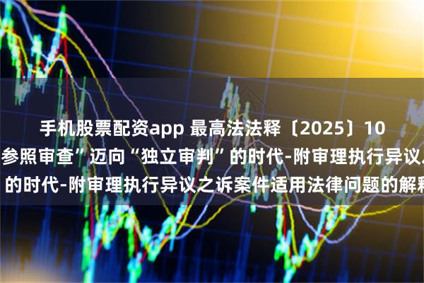 手机股票配资app 最高法法释〔2025〕10号文:执行异议之诉从“参照审查”迈向“独立审判”的时代-附审理执行异议之诉案件适用法律问题的解释