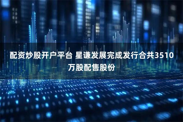 配资炒股开户平台 星谦发展完成发行合共3510万股配售股份