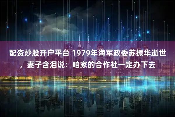 配资炒股开户平台 1979年海军政委苏振华逝世,妻子含泪说:咱家的合作社一定办下去
