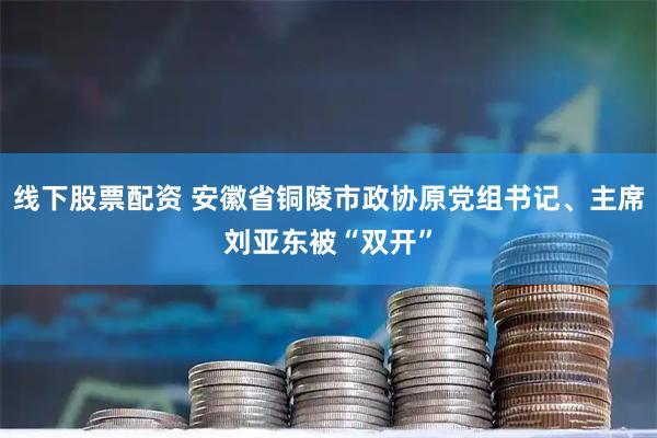线下股票配资 安徽省铜陵市政协原党组书记、主席刘亚东被“双开”