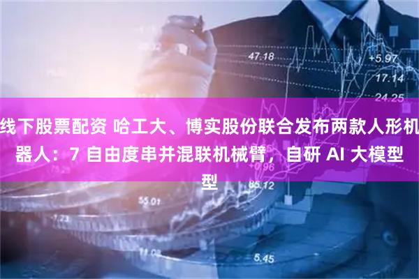 线下股票配资 哈工大、博实股份联合发布两款人形机器人：7 自由度串并混联机械臂，自研 AI 大模型
