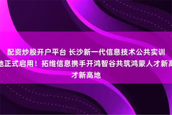 配资炒股开户平台 长沙新一代信息技术公共实训基地正式启用!拓维信息携手开鸿智谷共筑鸿蒙人才新高地