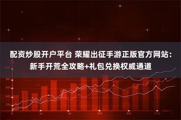 配资炒股开户平台 荣耀出征手游正版官方网站：新手开荒全攻略+礼包兑换权威通道