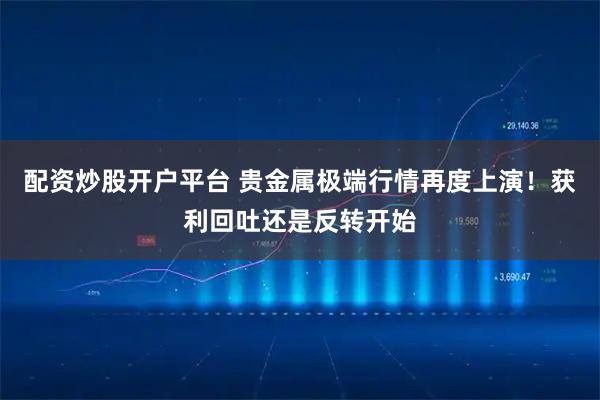 配资炒股开户平台 贵金属极端行情再度上演!获利回吐还是反转开始