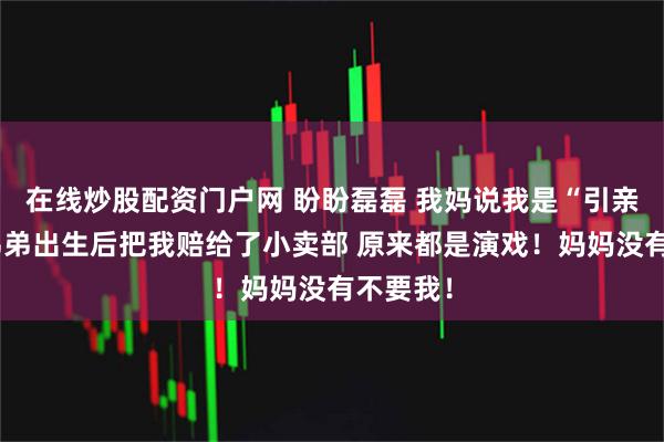 在线炒股配资门户网 盼盼磊磊 我妈说我是“引亲娃”，弟弟出生后把我赔给了小卖部 原来都是演戏！妈妈没有不要我！