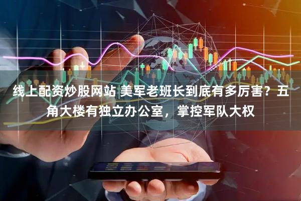 线上配资炒股网站 美军老班长到底有多厉害？五角大楼有独立办公室，掌控军队大权