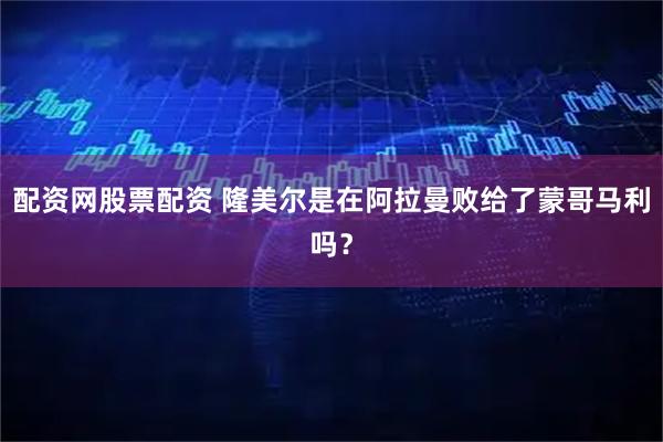配资网股票配资 隆美尔是在阿拉曼败给了蒙哥马利吗？