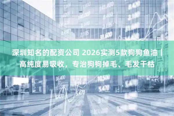 深圳知名的配资公司 2026实测5款狗狗鱼油｜高纯度易吸收，专治狗狗掉毛、毛发干枯