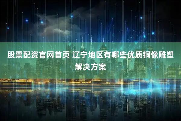 股票配资官网首页 辽宁地区有哪些优质铜像雕塑解决方案