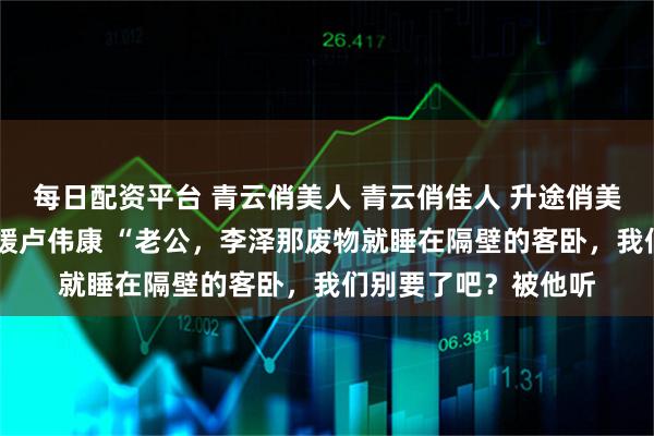 每日配资平台 青云俏美人 青云俏佳人 升途俏美人 李泽白心颖白心媛卢伟康 “老公,李泽那废物就睡在隔壁的客卧,我们别要了吧?被他听
