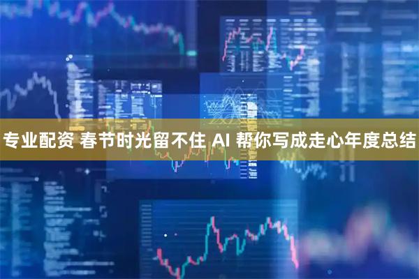 专业配资 春节时光留不住 AI 帮你写成走心年度总结