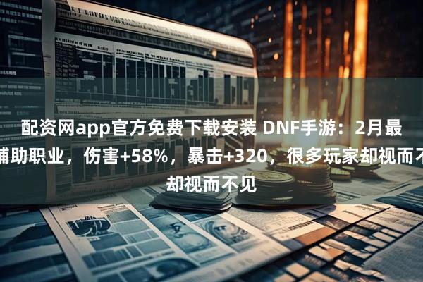 配资网app官方免费下载安装 DNF手游：2月最强辅助职业，伤害+58%，暴击+320，很多玩家却视而不见