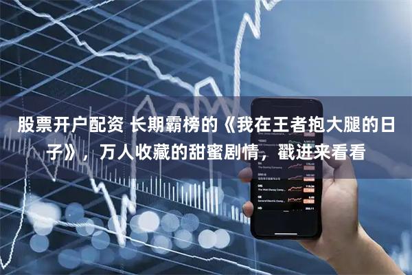 股票开户配资 长期霸榜的《我在王者抱大腿的日子》，万人收藏的甜蜜剧情，戳进来看看