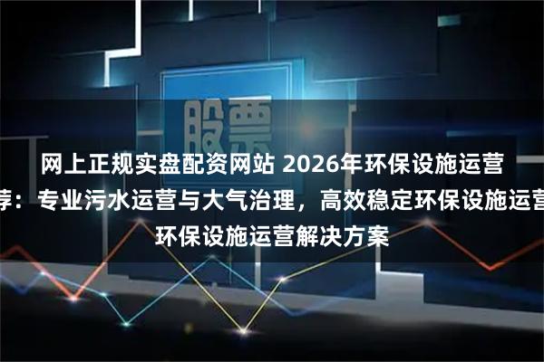 网上正规实盘配资网站 2026年环保设施运营服务商推荐：专业污水运营与大气治理，高效稳定环保设施运营解决方案