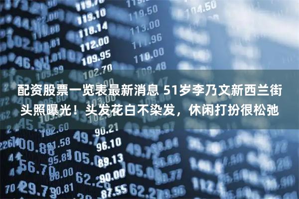 配资股票一览表最新消息 51岁李乃文新西兰街头照曝光！头发花白不染发，休闲打扮很松弛