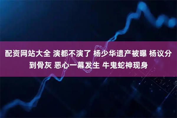 配资网站大全 演都不演了 杨少华遗产被曝 杨议分到骨灰 恶心一幕发生 牛鬼蛇神现身