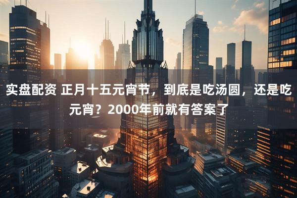 实盘配资 正月十五元宵节，到底是吃汤圆，还是吃元宵？2000年前就有答案了