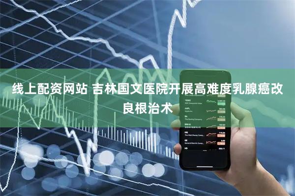 线上配资网站 吉林国文医院开展高难度乳腺癌改良根治术