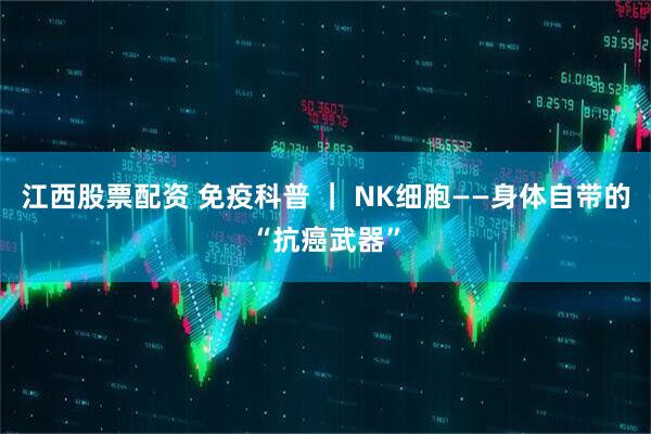 江西股票配资 免疫科普 ｜ NK细胞——身体自带的“抗癌武器”