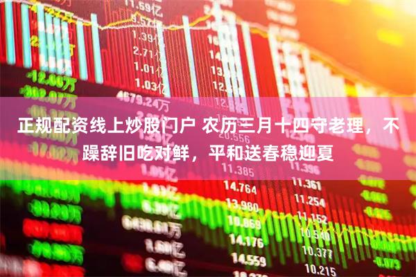 正规配资线上炒股门户 农历三月十四守老理，不躁辞旧吃对鲜，平和送春稳迎夏