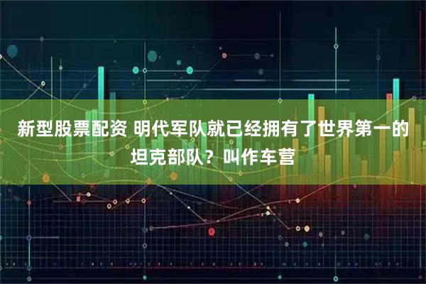 新型股票配资 明代军队就已经拥有了世界第一的坦克部队？叫作车营